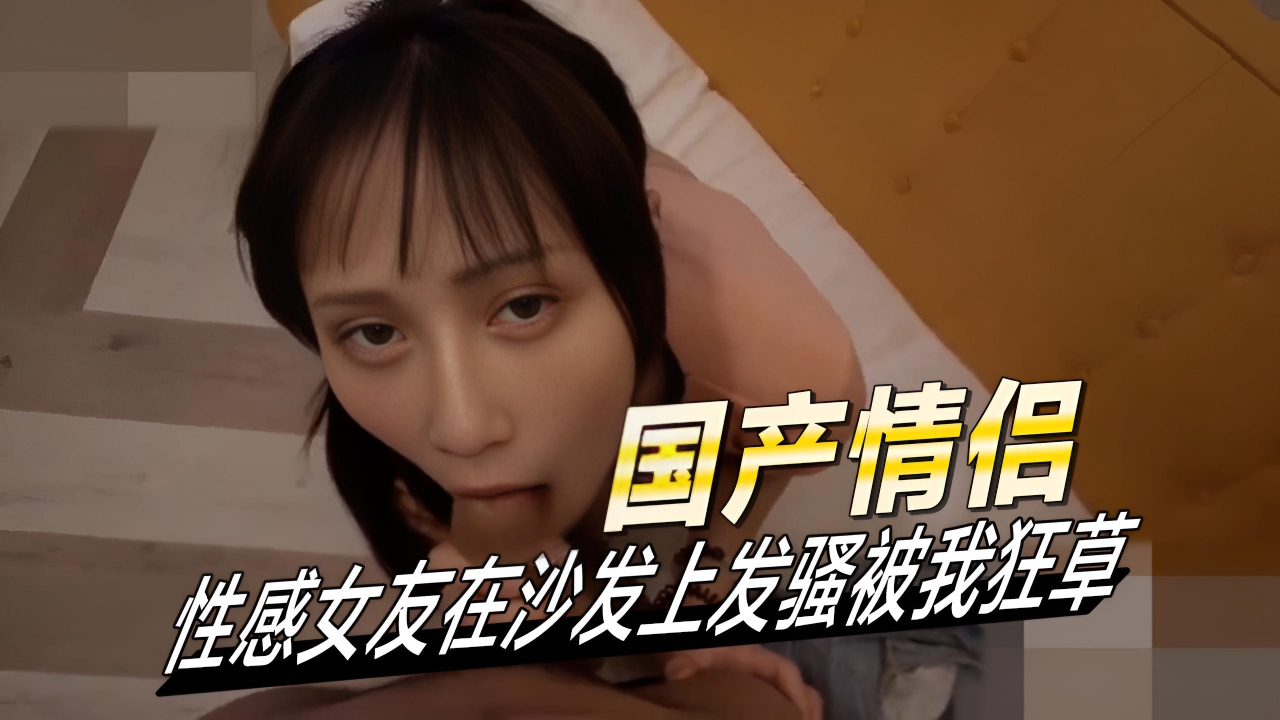 性感女友在沙发上发骚被我狂草她淫荡的眼神和撩人的姿势，让男友欲火中烧，忍不住扑倒她