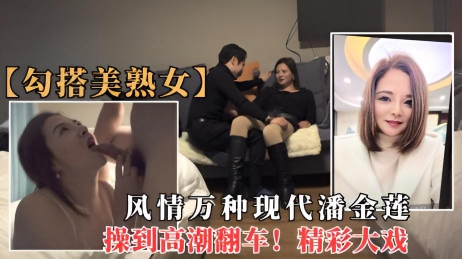 勾搭美熟女 勾搭风情万种巨乳熟女潘金莲，操的高潮时翻车！
