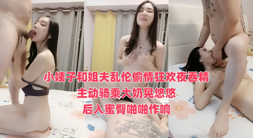 小姨子和姐夫乱伦偷情狂欢夜吞精 主动骑乘大奶晃悠悠，后入蜜臀啪啪作响}