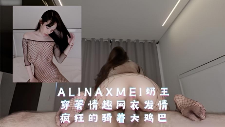 AlinaXMei奶王，穿著情趣网衣发情，疯狂的骑着大鸡巴
